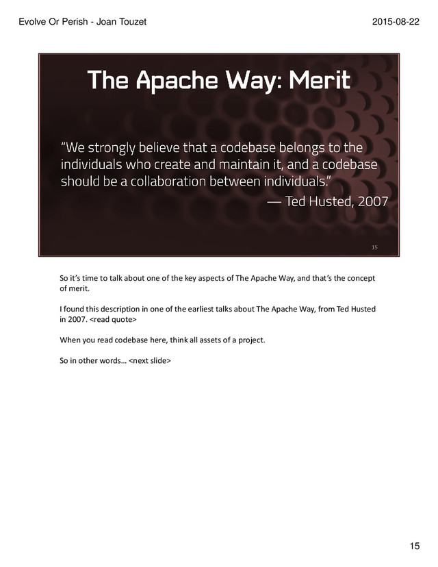 So it’s time to talk about one of the key aspects of The Apache Way, and that’s the concept
of merit.
I found this description in one of the earliest talks about The Apache Way, from Ted Husted
in 2007. 
When you read codebase here, think all assets of a project.
So in other words… 
15
2015-08-22
Evolve Or Perish - Joan Touzet
