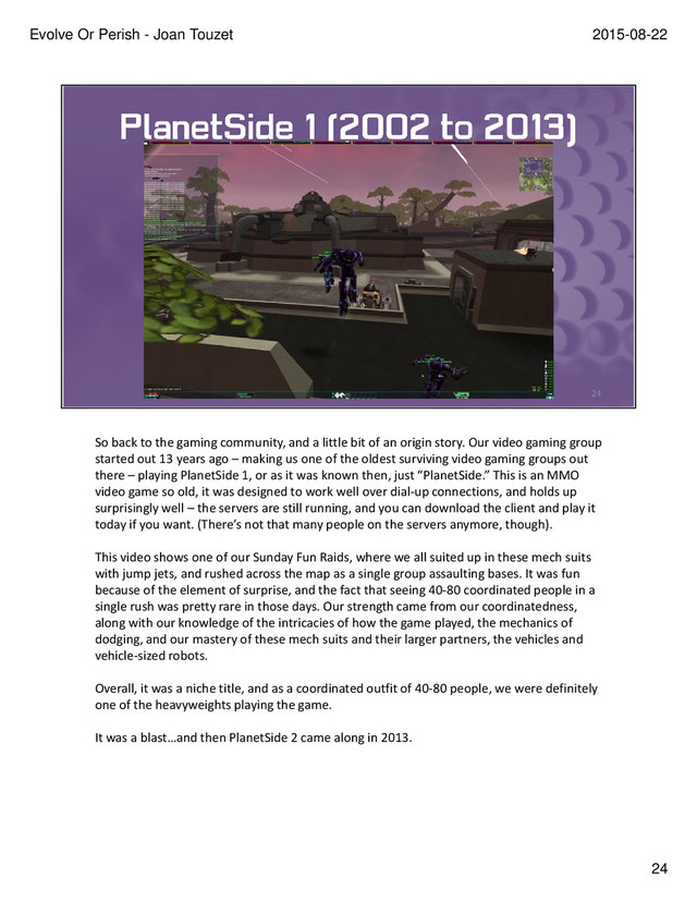 So back to the gaming community, and a little bit of an origin story. Our video gaming group
started out 13 years ago – making us one of the oldest surviving video gaming groups out
there – playing PlanetSide 1, or as it was known then, just “PlanetSide.” This is an MMO
video game so old, it was designed to work well over dial-up connections, and holds up
surprisingly well – the servers are still running, and you can download the client and play it
today if you want. (There’s not that many people on the servers anymore, though).
This video shows one of our Sunday Fun Raids, where we all suited up in these mech suits
with jump jets, and rushed across the map as a single group assaulting bases. It was fun
because of the element of surprise, and the fact that seeing 40-80 coordinated people in a
single rush was pretty rare in those days. Our strength came from our coordinatedness,
along with our knowledge of the intricacies of how the game played, the mechanics of
dodging, and our mastery of these mech suits and their larger partners, the vehicles and
vehicle-sized robots.
Overall, it was a niche title, and as a coordinated outfit of 40-80 people, we were definitely
one of the heavyweights playing the game.
It was a blast…and then PlanetSide 2 came along in 2013.
24
2015-08-22
Evolve Or Perish - Joan Touzet
