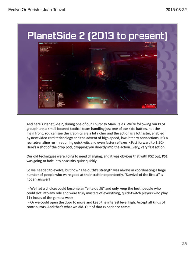 And here’s PlanetSide 2, during one of our Thursday Main Raids. We’re following our PEST
group here, a small focused tactical team handling just one of our side battles, not the
main front. You can see the graphics are a lot richer and the action is a lot faster, enabled
by new video card technology and the advent of high-speed, low-latency connections. It’s a
real adrenaline rush, requiring quick wits and even faster reflexes. 
Here’s a shot of the drop pod, dropping you directly into the action…very, very fast action.
Our old techniques were going to need changing, and it was obvious that with PS2 out, PS1
was going to fade into obscurity quite quickly.
So we needed to evolve, but how? The outfit’s strength was always in coordinating a large
number of people who were good at their craft independently. "Survival of the fittest" is
not an answer!
- We had a choice: could become an "elite outfit" and only keep the best, people who
could slot into any role and were truly masters of everything, quick-twitch players who play
11+ hours of the game a week
- Or we could open the door to more and keep the interest level high. Accept all kinds of
contributors. And that’s what we did. Out of that experience came:
25
2015-08-22
Evolve Or Perish - Joan Touzet
