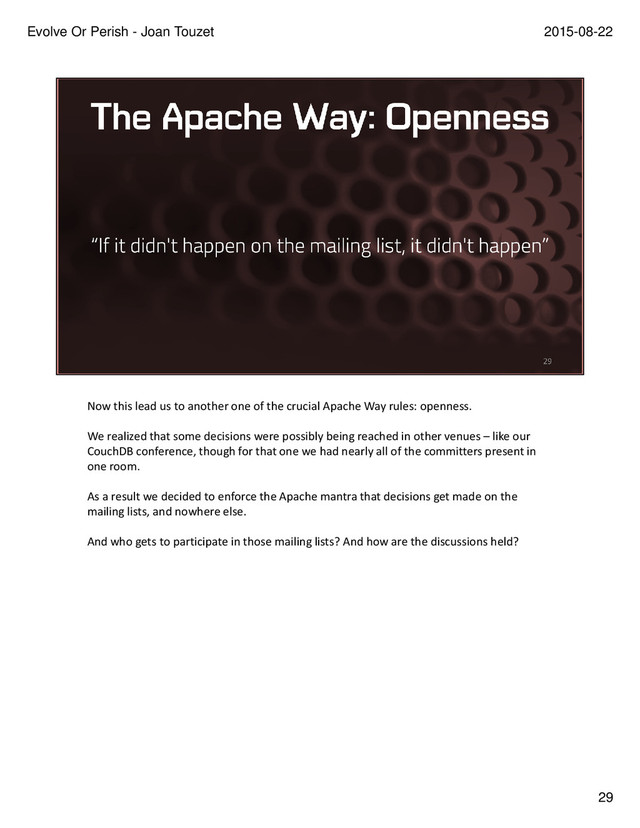 Now this lead us to another one of the crucial Apache Way rules: openness.
We realized that some decisions were possibly being reached in other venues – like our
CouchDB conference, though for that one we had nearly all of the committers present in
one room.
As a result we decided to enforce the Apache mantra that decisions get made on the
mailing lists, and nowhere else.
And who gets to participate in those mailing lists? And how are the discussions held?
29
2015-08-22
Evolve Or Perish - Joan Touzet
