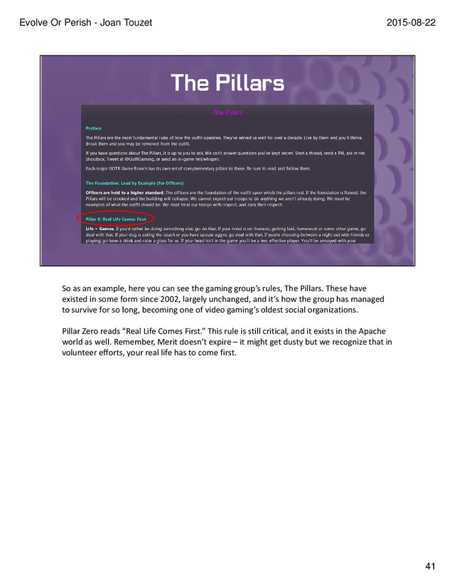 So as an example, here you can see the gaming group’s rules, The Pillars. These have
existed in some form since 2002, largely unchanged, and it’s how the group has managed
to survive for so long, becoming one of video gaming’s oldest social organizations.
Pillar Zero reads “Real Life Comes First.” This rule is still critical, and it exists in the Apache
world as well. Remember, Merit doesn’t expire – it might get dusty but we recognize that in
volunteer efforts, your real life has to come first.
41
2015-08-22
Evolve Or Perish - Joan Touzet
