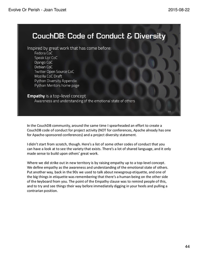 In the CouchDB community, around the same time I spearheaded an effort to create a
CouchDB code of conduct for project activity (NOT for conferences, Apache already has one
for Apache-sponsored conferences) and a project diversity statement.
I didn’t start from scratch, though. Here’s a list of some other codes of conduct that you
can have a look at to see the variety that exists. There’s a lot of shared language, and it only
made sense to build upon others’ great work.
Where we did strike out in new territory is by raising empathy up to a top-level concept.
We define empathy as the awareness and understanding of the emotional state of others.
Put another way, back in the 90s we used to talk about newsgroup etiquette, and one of
the big things in etiquette was remembering that there’s a human being on the other side
of the keyboard from you. The point of the Empathy clause was to remind people of this,
and to try and see things their way before immediately digging in your heels and pulling a
contrarian position.
44
2015-08-22
Evolve Or Perish - Joan Touzet
