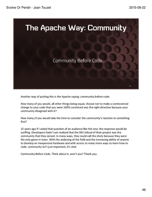 Another way of putting this is the Apache saying: community before code.
How many of you would, all other things being equal, choose not to make a controversial
change to your code that you were 100% convinced was the right direction because your
community disagreed with it?
How many of you would take the time to consider the community’s reaction to something
first?
15 years ago if I asked that question of an audience like this one, the response would be
scoffing. Developers hadn’t yet realized that the life’s blood of their project was the
community that they served. In many ways, they could call the shots because they were
the only game in town. With the widening of the field and the increasing ability of anyone
to develop on inexpensive hardware and with access to many more ways to learn how to
code, community isn’t just important, it’s vital.
Community Before Code. Think about it, won’t you? Thank you.
46
2015-08-22
Evolve Or Perish - Joan Touzet
