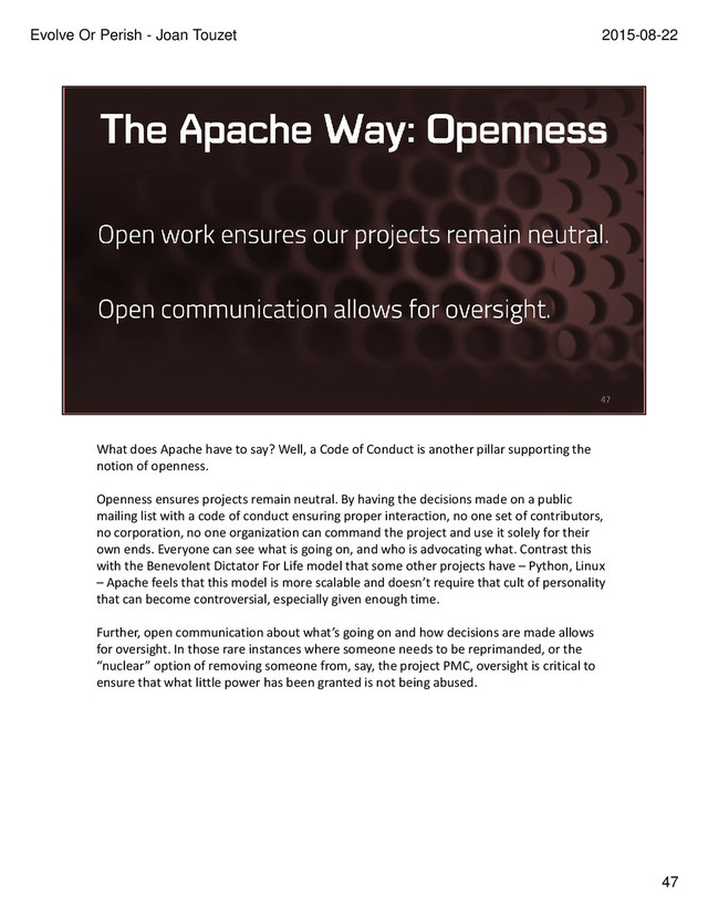 What does Apache have to say? Well, a Code of Conduct is another pillar supporting the
notion of openness.
Openness ensures projects remain neutral. By having the decisions made on a public
mailing list with a code of conduct ensuring proper interaction, no one set of contributors,
no corporation, no one organization can command the project and use it solely for their
own ends. Everyone can see what is going on, and who is advocating what. Contrast this
with the Benevolent Dictator For Life model that some other projects have – Python, Linux
– Apache feels that this model is more scalable and doesn’t require that cult of personality
that can become controversial, especially given enough time.
Further, open communication about what’s going on and how decisions are made allows
for oversight. In those rare instances where someone needs to be reprimanded, or the
“nuclear” option of removing someone from, say, the project PMC, oversight is critical to
ensure that what little power has been granted is not being abused. Having the core values
articulated, and having the project's work happen in the open ensures that the board can
review the PMC and the PMC can review what's happening to ensure the core values are
accepted and followed. The Code of Conduct is just another leg in that stool.
47
2015-08-22
Evolve Or Perish - Joan Touzet
