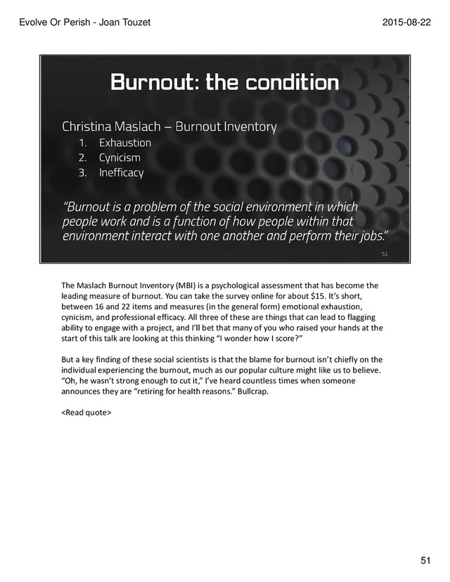 The Maslach Burnout Inventory (MBI) is a psychological assessment that has become the
leading measure of burnout. You can take the survey online for about $15. It’s short,
between 16 and 22 items and measures (in the general form) emotional exhaustion,
cynicism, and professional efficacy. All three of these are things that can lead to flagging
ability to engage with a project, and I’ll bet that many of you who raised your hands at the
start of this talk are looking at this thinking “I wonder how I score?”
But a key finding of these social scientists is that the blame for burnout isn’t chiefly on the
individual experiencing the burnout, much as our popular culture might like us to believe.
“Oh, he wasn’t strong enough to cut it,” I’ve heard countless times when someone
announces they are “retiring for health reasons.” Bullcrap.

51
2015-08-22
Evolve Or Perish - Joan Touzet
