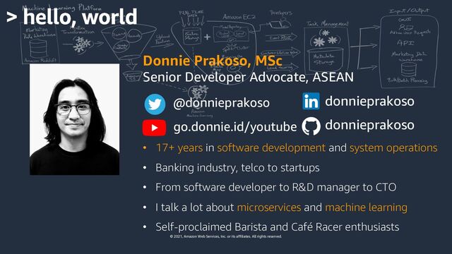 © 2021, Amazon Web Services, Inc. or its affiliates. All rights reserved.
Donnie Prakoso, MSc
Senior Developer Advocate, ASEAN
• 17+ years in software development and system operations
• Banking industry, telco to startups
• From software developer to R&D manager to CTO
• I talk a lot about microservices and machine learning
• Self-proclaimed Barista and Café Racer enthusiasts
donnieprakoso
go.donnie.id/youtube
@donnieprakoso
donnieprakoso
