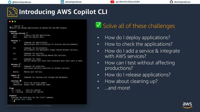 © 2021, Amazon Web Services, Inc. or its Affiliates.
© 2021, Amazon Web Services, Inc. or its Affiliates.
@donnieprakoso donnieprakoso go.donnie.id/youtube donnieprakoso
Introducing AWS Copilot CLI
• How do I deploy applications?
• How to check the applications?
• How do I add a service & integrate
with AWS services?
• How can I test without affecting
productions?
• How do I release applications?
• How about cleaning up?
• ...and more!
✅ Solve all of these challenges
