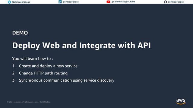 © 2021, Amazon Web Services, Inc. or its Affiliates.
© 2021, Amazon Web Services, Inc. or its Affiliates.
@donnieprakoso donnieprakoso go.donnie.id/youtube donnieprakoso
DEMO
Deploy Web and Integrate with API
You will learn how to :
1. Create and deploy a new service
2. Change HTTP path routing
3. Synchronous communication using service discovery
