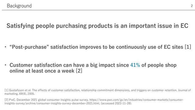 Satisfying people purchasing products is an important issue in EC
• “Post-purchase” satisfaction improves to be continuously use of EC sites [1]
• Customer satisfaction can have a big impact since 41% of people shop
online at least once a week [2]
[1] Gustafsson et al. The effects of customer satisfaction, relationship commitment dimensions, and triggers on customer retention. Journal of
marketing, 69(4), 2005.
[2] PwC. December 2021 global consumer insights pulse survey. https://www.pwc.com/gx/en/industries/consumer-markets/consumer-
insights-survey/archive/consumer-insights-survey-december-2021.html, (accessed 2022-11-28).
Background 2
