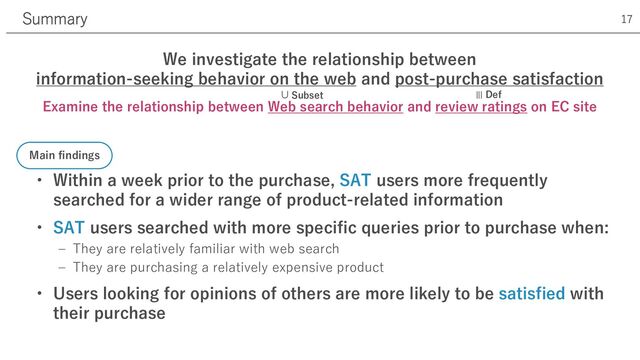 • Within a week prior to the purchase, SAT users more frequently
searched for a wider range of product-related information
• SAT users searched with more specific queries prior to purchase when:
‒ They are relatively familiar with web search
‒ They are purchasing a relatively expensive product
• Users looking for opinions of others are more likely to be satisfied with
their purchase
Summary 17
Main findings
We investigate the relationship between
information-seeking behavior on the web and post-purchase satisfaction
Examine the relationship between Web search behavior and review ratings on EC site
⊃
Subset
≡
Def
