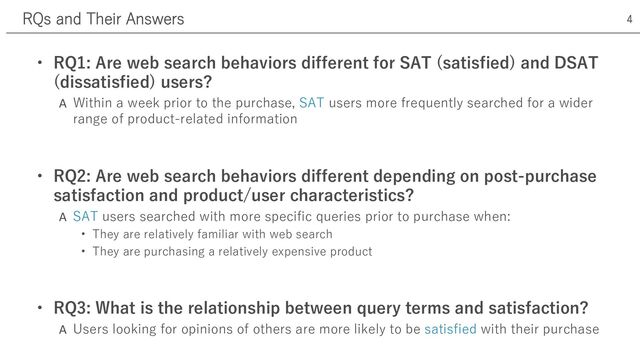 • RQ1: Are web search behaviors different for SAT (satisfied) and DSAT
(dissatisfied) users?
A Within a week prior to the purchase, SAT users more frequently searched for a wider
range of product-related information
• RQ2: Are web search behaviors different depending on post-purchase
satisfaction and product/user characteristics?
A SAT users searched with more specific queries prior to purchase when:
• They are relatively familiar with web search
• They are purchasing a relatively expensive product
• RQ3: What is the relationship between query terms and satisfaction?
A Users looking for opinions of others are more likely to be satisfied with their purchase
RQs and Their Answers 4
