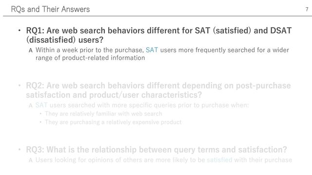 • RQ1: Are web search behaviors different for SAT (satisfied) and DSAT
(dissatisfied) users?
A Within a week prior to the purchase, SAT users more frequently searched for a wider
range of product-related information
A
RQs and Their Answers 7
