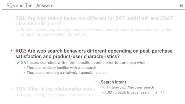 A
• RQ2: Are web search behaviors different depending on post-purchase
satisfaction and product/user characteristics?
A SAT users searched with more specific queries prior to purchase when:
• They are relatively familiar with web search
• They are purchasing a relatively expensive product
RQs and Their Answers 10
• Search intent
‒ TF (narrow): Narrower search
‒ DM (broad): Broader search than TF

