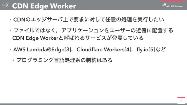 7
CDN Edge Worker
ɾCDNͷΤοδαʔό্Ͱཁٻʹରͯ͠೚ҙͷॲཧΛ࣮ߦ͍ͨ͠
ɾϑΝΠϧͰ͸ͳ͘ɼΞϓϦέʔγϣϯΛϢʔβʔͷۙ๣ʹ഑ஔ͢Δ
CDN Edge Workerͱݺ͹ΕΔαʔϏε͕ొ৔͍ͯ͠Δ
ɾAWS Lambda@Edge[3]ɼCloudﬂare Workers[4]ɼﬂy.io[5]ͳͲ
ɾϓϩάϥϛϯάݴޠॲཧܥͷ੍໿͸͋Δ
