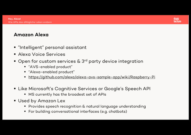§ ”Intelligent” personal assistant
§ Alexa Voice Services
§ Open for custom services & 3rd party device integration
§ “AVS-enabled product”
§ “Alexa-enabled product”
§ https://github.com/alexa/alexa-avs-sample-app/wiki/Raspberry-Pi
§ Like Microsoft’s Cognitive Services or Google’s Speech API
§ MS currently has the broadest set of APIs
§ Used by Amazon Lex
§ Provides speech recognition & natural language understanding
§ For building conversational interfaces (e.g. chatbots)
Amazon Alexa
Wie APIs das alltägliche Leben erobern
Hey, Alexa!
