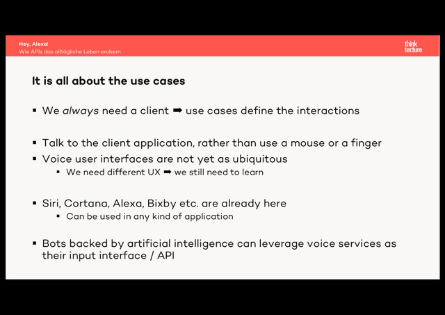 § We always need a client ➡ use cases define the interactions
§ Talk to the client application, rather than use a mouse or a finger
§ Voice user interfaces are not yet as ubiquitous
§ We need different UX ➡ we still need to learn
§ Siri, Cortana, Alexa, Bixby etc. are already here
§ Can be used in any kind of application
§ Bots backed by artificial intelligence can leverage voice services as
their input interface / API
It is all about the use cases
Wie APIs das alltägliche Leben erobern
Hey, Alexa!
