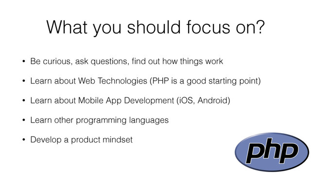 What you should focus on?
• Be curious, ask questions, ﬁnd out how things work
• Learn about Web Technologies (PHP is a good starting point)
• Learn about Mobile App Development (iOS, Android)
• Learn other programming languages
• Develop a product mindset

