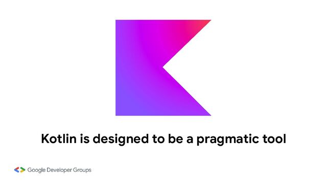 Kotlin is designed to be a pragmatic tool
