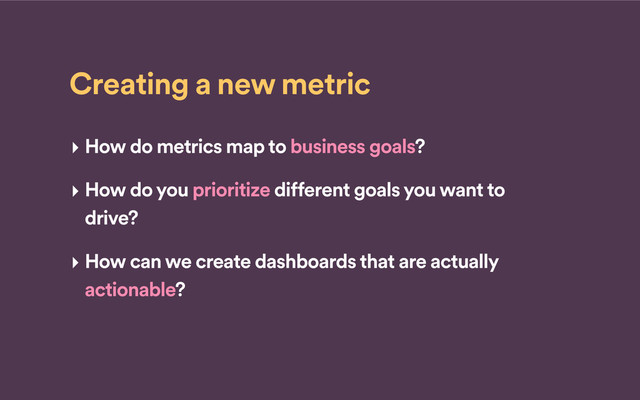 Creating a new metric
‣ How do metrics map to business goals?
‣ How do you prioritize different goals you want to
drive?
‣ How can we create dashboards that are actually
actionable?
