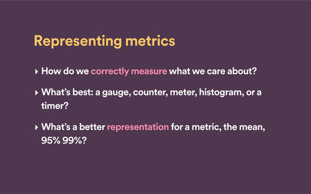 Representing metrics
‣ How do we correctly measure what we care about?
‣ What’s best: a gauge, counter, meter, histogram, or a
timer?
‣ What’s a better representation for a metric, the mean,
95% 99%?
