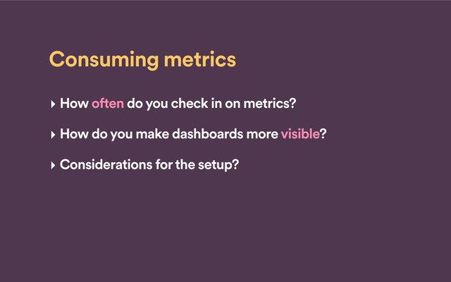 Consuming metrics
‣ How often do you check in on metrics?
‣ How do you make dashboards more visible?
‣ Considerations for the setup?
