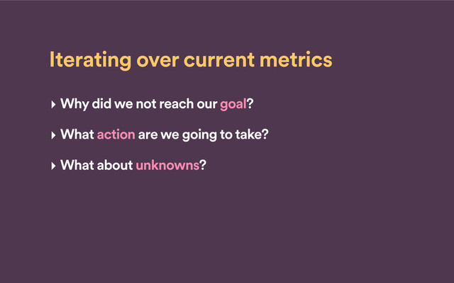 Iterating over current metrics
‣ Why did we not reach our goal?
‣ What action are we going to take?
‣ What about unknowns?
