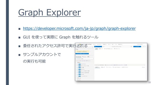 Graph Explorer
■ https://developer.microsoft.com/ja-jp/graph/graph-explorer
■ GUI を使って実際に Graph を触れるツール
■ 委任されたアクセス許可で実行される
■ サンプルアカウントで
の実行も可能
22
