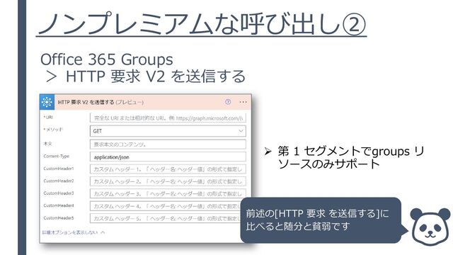 ノンプレミアムな呼び出し②
Office 365 Groups
＞ HTTP 要求 V2 を送信する
➢ 第 1 セグメントでgroups リ
ソースのみサポート
前述の[HTTP 要求 を送信する]に
比べると随分と貧弱です
