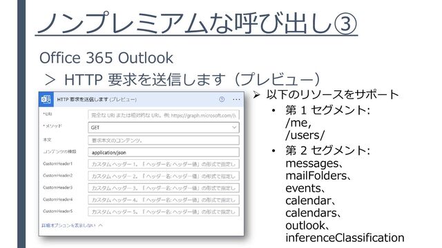 ノンプレミアムな呼び出し③
Office 365 Outlook
＞ HTTP 要求を送信します（プレビュー）
➢ 以下のリソースをサポート
• 第 1 セグメント:
/me，
/users/
• 第 2 セグメント:
messages、
mailFolders、
events、
calendar、
calendars、
outlook、
inferenceClassification
