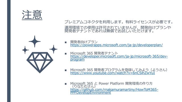 注意
プレミアムコネクタを利用します。有料ライセンスが必要です。
運用環境での使用は許可されていませんが、開発向けプランや
開発者テナントであれば無償でお試しいただけます。
■ 開発者向けプラン
https://powerapps.microsoft.com/ja-jp/developerplan/
■ Microsoft 365 開発者テナント
https://developer.microsoft.com/ja-jp/microsoft-365/dev-
program
■ Microsoft 365 開発者プログラムを登録してみよう（ようさん）
https://www.youtube.com/watch?v=6nCSihZwYuI
■ Microsoft 365 と Power Platform 開発環境の作り方
（りなたむさん）
https://github.com/rnakamuramartiny/HowToM365-
PPFDevelopEnvironment

