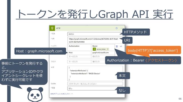 66
トークンを発行しGraph API 実行
本文
HTTPメソッド
URI
なし
Host : graph.microsoft.com
Authorization : Bearer {アクセストークン}
body(HTTP')?['access_token']
事前にトークンを発行する
と、
アプリケーションIDやクラ
イアントシークレットを使
わずに実行可能です
