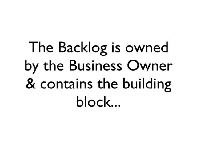 The Backlog is owned
by the Business Owner
& contains the building
block...
