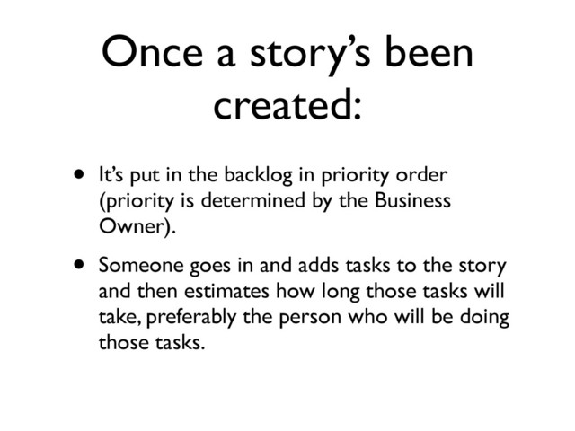 Once a story’s been
created:
• It’s put in the backlog in priority order
(priority is determined by the Business
Owner).	

• Someone goes in and adds tasks to the story
and then estimates how long those tasks will
take, preferably the person who will be doing
those tasks.

