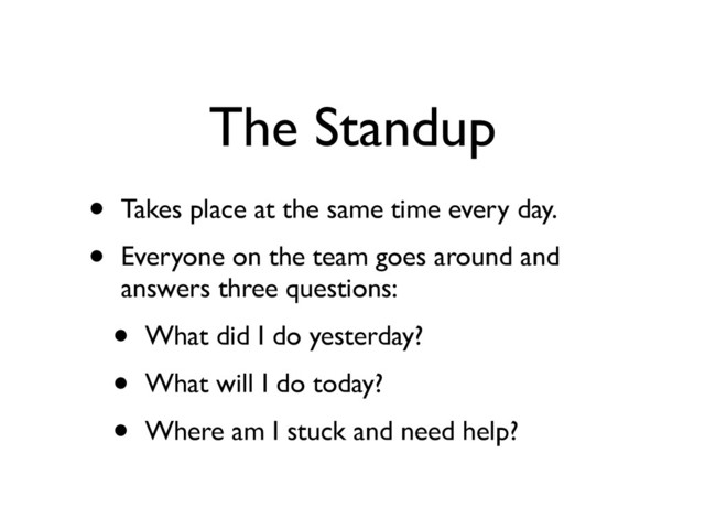 The Standup
• Takes place at the same time every day.	

• Everyone on the team goes around and
answers three questions:	

• What did I do yesterday?	

• What will I do today?	

• Where am I stuck and need help?
