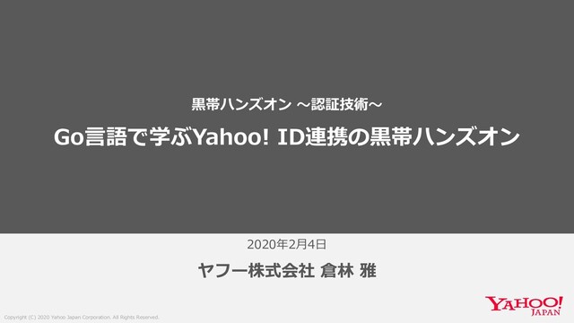 Copyright (C) 2020 Yahoo Japan Corporation. All Rights Reserved.
2020年2⽉4⽇
ヤフー株式会社 倉林 雅
⿊帯ハンズオン 〜認証技術〜
Go⾔語で学ぶYahoo! ID連携の⿊帯ハンズオン
