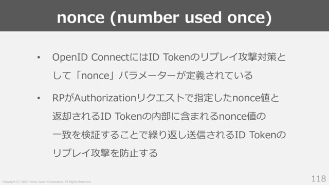 Copyright (C) 2020 Yahoo Japan Corporation. All Rights Reserved.
nonce (number used once)
118
• OpenID ConnectにはID Tokenのリプレイ攻撃対策と
して「nonce」パラメーターが定義されている
• RPがAuthorizationリクエストで指定したnonce値と
返却されるID Tokenの内部に含まれるnonce値の
⼀致を検証することで繰り返し送信されるID Tokenの
リプレイ攻撃を防⽌する

