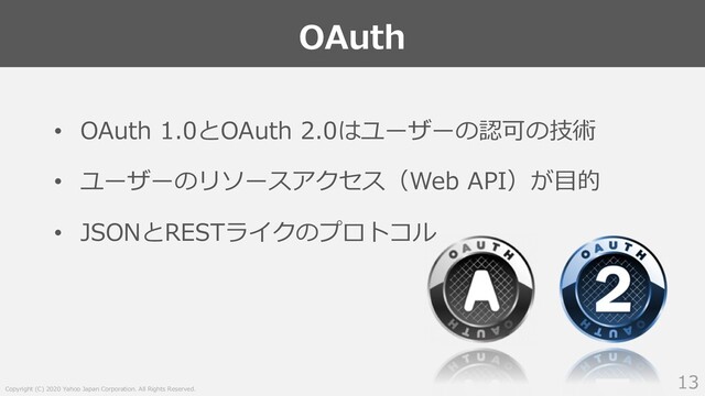 Copyright (C) 2020 Yahoo Japan Corporation. All Rights Reserved.
OAuth
13
• OAuth 1.0とOAuth 2.0はユーザーの認可の技術
• ユーザーのリソースアクセス（Web API）が⽬的
• JSONとRESTライクのプロトコル
