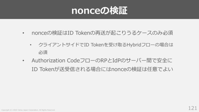 Copyright (C) 2020 Yahoo Japan Corporation. All Rights Reserved.
nonceの検証
121
• nonceの検証はID Tokenの再送が起こりうるケースのみ必須
• クライアントサイドでID Tokenを受け取るHybridフローの場合は
必須
• Authorization CodeフローのRPとIdPのサーバー間で安全に
ID Tokenが送受信される場合にはnonceの検証は任意でよい

