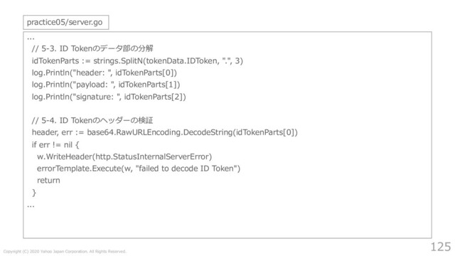 Copyright (C) 2020 Yahoo Japan Corporation. All Rights Reserved.
125
...
// 5-3. ID Tokenのデータ部の分解
idTokenParts := strings.SplitN(tokenData.IDToken, ".", 3)
log.Println("header: ", idTokenParts[0])
log.Println("payload: ", idTokenParts[1])
log.Println("signature: ", idTokenParts[2])
// 5-4. ID Tokenのヘッダーの検証
header, err := base64.RawURLEncoding.DecodeString(idTokenParts[0])
if err != nil {
w.WriteHeader(http.StatusInternalServerError)
errorTemplate.Execute(w, "failed to decode ID Token")
return
}
...
practice05/server.go

