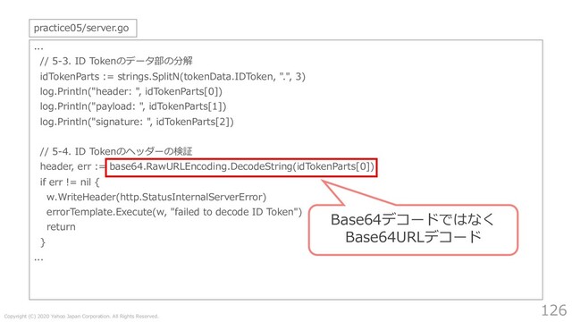 Copyright (C) 2020 Yahoo Japan Corporation. All Rights Reserved.
126
...
// 5-3. ID Tokenのデータ部の分解
idTokenParts := strings.SplitN(tokenData.IDToken, ".", 3)
log.Println("header: ", idTokenParts[0])
log.Println("payload: ", idTokenParts[1])
log.Println("signature: ", idTokenParts[2])
// 5-4. ID Tokenのヘッダーの検証
header, err := base64.RawURLEncoding.DecodeString(idTokenParts[0])
if err != nil {
w.WriteHeader(http.StatusInternalServerError)
errorTemplate.Execute(w, "failed to decode ID Token")
return
}
...
practice05/server.go
Base64デコードではなく
Base64URLデコード
