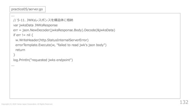 Copyright (C) 2020 Yahoo Japan Corporation. All Rights Reserved.
132
...
// 5-11. JWKsレスポンスを構造体に格納
var jwksData JWKsResponse
err = json.NewDecoder(jwksResponse.Body).Decode(&jwksData)
if err != nil {
w.WriteHeader(http.StatusInternalServerError)
errorTemplate.Execute(w, "failed to read jwk's json body")
return
}
log.Println("requested jwks endpoint")
...
practice05/server.go
