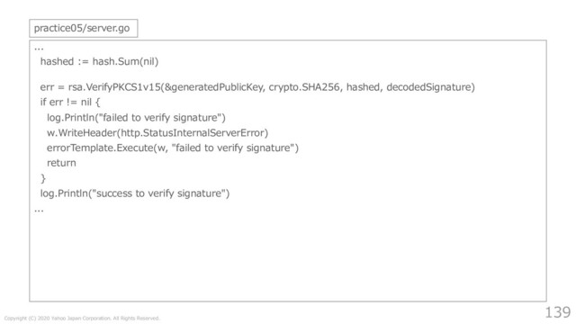 Copyright (C) 2020 Yahoo Japan Corporation. All Rights Reserved.
139
...
hashed := hash.Sum(nil)
err = rsa.VerifyPKCS1v15(&generatedPublicKey, crypto.SHA256, hashed, decodedSignature)
if err != nil {
log.Println("failed to verify signature")
w.WriteHeader(http.StatusInternalServerError)
errorTemplate.Execute(w, "failed to verify signature")
return
}
log.Println("success to verify signature")
...
practice05/server.go
