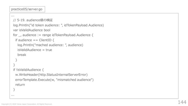 Copyright (C) 2020 Yahoo Japan Corporation. All Rights Reserved.
144
...
// 5-19. audience値の検証
log.Println("id token audience: ", idTokenPayload.Audience)
var isValidAudience bool
for _, audience := range idTokenPayload.Audience {
if audience == ClientID {
log.Println("mached audience: ", audience)
isValidAudience = true
break
}
}
if !isValidAudience {
w.WriteHeader(http.StatusInternalServerError)
errorTemplate.Execute(w, "mismatched audience")
return
}
...
practice05/server.go
