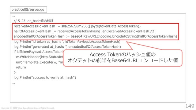 Copyright (C) 2020 Yahoo Japan Corporation. All Rights Reserved.
149
...
// 5-23. at_hash値の検証
receivedAccessTokenHash := sha256.Sum256([]byte(tokenData.AccessToken))
halfOfAccessTokenHash := receivedAccessTokenHash[:len(receivedAccessTokenHash)/2]
encodedhalfOfAccessTokenHash := base64.RawURLEncoding.EncodeToString(halfOfAccessTokenHash)
log.Println("id token at_hash: ", idTokenPayload.AccessTokenHash)
log.Println("generated at_hash: ", encodedhalfOfAccessTokenHash)
if idTokenPayload.AccessTokenHash != encodedhalfOfAccessTokenHash {
w.WriteHeader(http.StatusInternalServerError)
errorTemplate.Execute(w, "mismatched at_hash")
return
}
log.Println("success to verify at_hash")
...
practice05/server.go
Access Tokenのハッシュ値の
オクテットの前半をBase64URLエンコードした値
