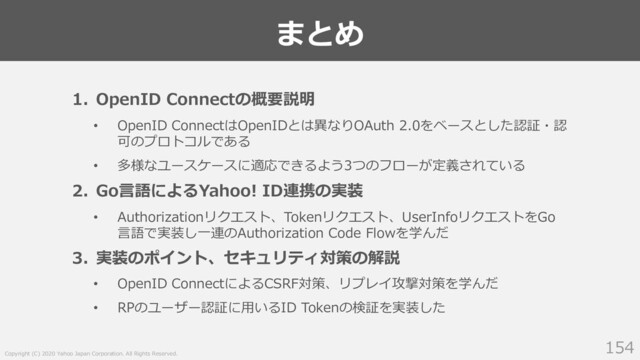 Copyright (C) 2020 Yahoo Japan Corporation. All Rights Reserved.
まとめ
154
1. OpenID Connectの概要説明
• OpenID ConnectはOpenIDとは異なりOAuth 2.0をベースとした認証・認
可のプロトコルである
• 多様なユースケースに適応できるよう3つのフローが定義されている
2. Go⾔語によるYahoo! ID連携の実装
• Authorizationリクエスト、Tokenリクエスト、UserInfoリクエストをGo
⾔語で実装し⼀連のAuthorization Code Flowを学んだ
3. 実装のポイント、セキュリティ対策の解説
• OpenID ConnectによるCSRF対策、リプレイ攻撃対策を学んだ
• RPのユーザー認証に⽤いるID Tokenの検証を実装した
