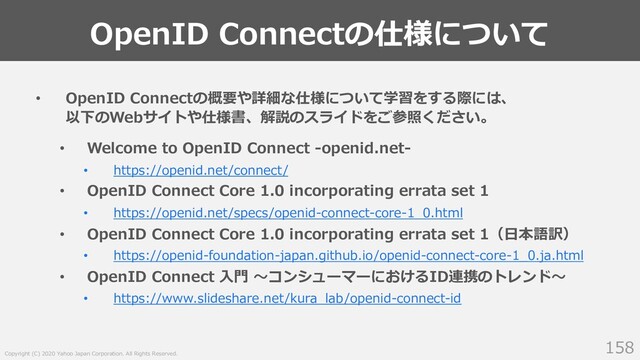 Copyright (C) 2020 Yahoo Japan Corporation. All Rights Reserved.
OpenID Connectの仕様について
158
• OpenID Connectの概要や詳細な仕様について学習をする際には、
以下のWebサイトや仕様書、解説のスライドをご参照ください。
• Welcome to OpenID Connect -openid.net-
• https://openid.net/connect/
• OpenID Connect Core 1.0 incorporating errata set 1
• https://openid.net/specs/openid-connect-core-1_0.html
• OpenID Connect Core 1.0 incorporating errata set 1（⽇本語訳）
• https://openid-foundation-japan.github.io/openid-connect-core-1_0.ja.html
• OpenID Connect ⼊⾨ 〜コンシューマーにおけるID連携のトレンド〜
• https://www.slideshare.net/kura_lab/openid-connect-id
