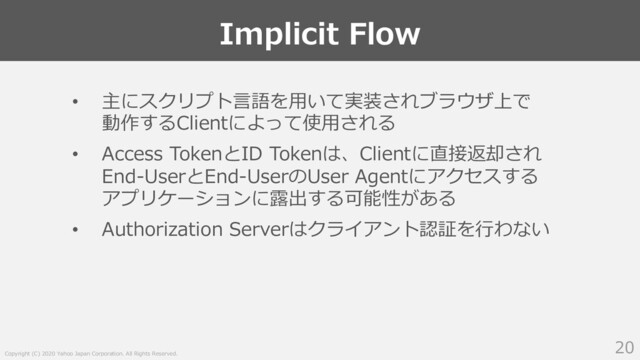 Copyright (C) 2020 Yahoo Japan Corporation. All Rights Reserved.
Implicit Flow
20
• 主にスクリプト⾔語を⽤いて実装されブラウザ上で
動作するClientによって使⽤される
• Access TokenとID Tokenは、Clientに直接返却され
End-UserとEnd-UserのUser Agentにアクセスする
アプリケーションに露出する可能性がある
• Authorization Serverはクライアント認証を⾏わない
