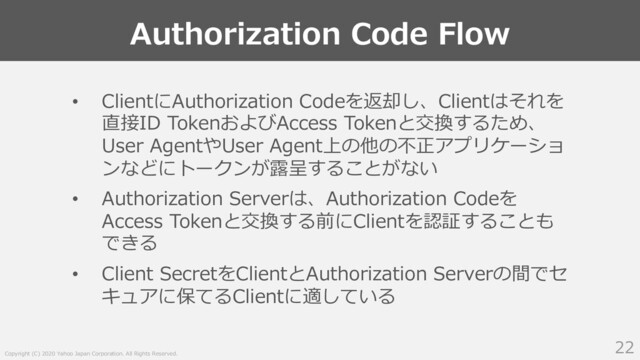 Copyright (C) 2020 Yahoo Japan Corporation. All Rights Reserved.
Authorization Code Flow
22
• ClientにAuthorization Codeを返却し、Clientはそれを
直接ID TokenおよびAccess Tokenと交換するため、
User AgentやUser Agent上の他の不正アプリケーショ
ンなどにトークンが露呈することがない
• Authorization Serverは、Authorization Codeを
Access Tokenと交換する前にClientを認証することも
できる
• Client SecretをClientとAuthorization Serverの間でセ
キュアに保てるClientに適している

