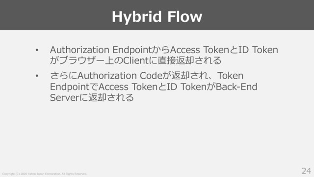 Copyright (C) 2020 Yahoo Japan Corporation. All Rights Reserved.
Hybrid Flow
24
• Authorization EndpointからAccess TokenとID Token
がブラウザー上のClientに直接返却される
• さらにAuthorization Codeが返却され、Token
EndpointでAccess TokenとID TokenがBack-End
Serverに返却される
