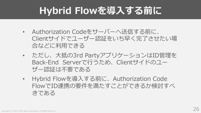 Copyright (C) 2020 Yahoo Japan Corporation. All Rights Reserved.
Hybrid Flowを導⼊する前に
26
• Authorization Codeをサーバーへ送信する前に、
Clientサイドでユーザー認証をいち早く完了させたい場
合などに利⽤できる
• ただし、⼤抵の3rd PartyアプリケーションはID管理を
Back-End Serverで⾏うため、Clientサイドのユー
ザー認証は不要である
• Hybrid Flowを導⼊する前に、Authorization Code
FlowでID連携の要件を満たすことができるか検討すべ
きである
